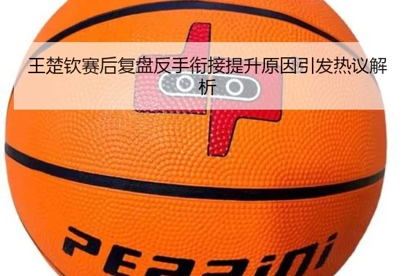 王楚钦赛后复盘反手衔接提升原因引发热议解析